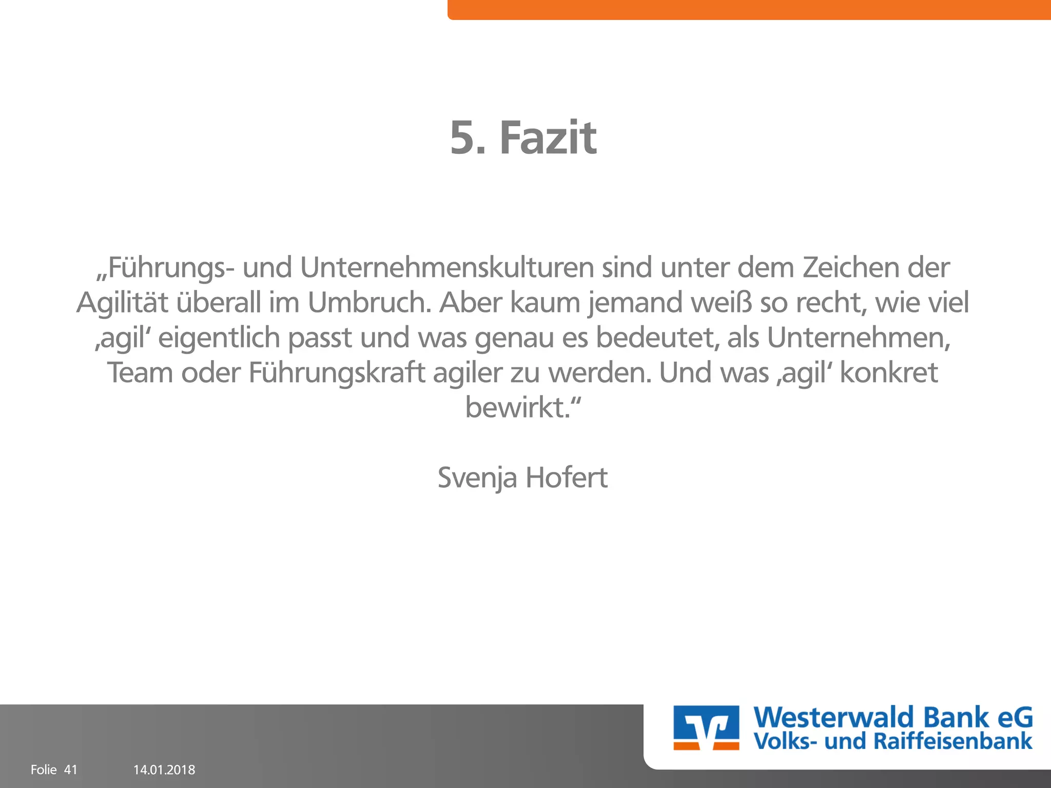 14.01.2018Folie 41
5. Fazit
„Führungs- und Unternehmenskulturen sind unter dem Zeichen der
Agilität überall im Umbruch. Aber kaum jemand weiß so recht, wie viel
,agil‘ eigentlich passt und was genau es bedeutet, als Unternehmen,
Team oder Führungskraft agiler zu werden. Und was ,agil‘ konkret
bewirkt.“
Svenja Hofert
 