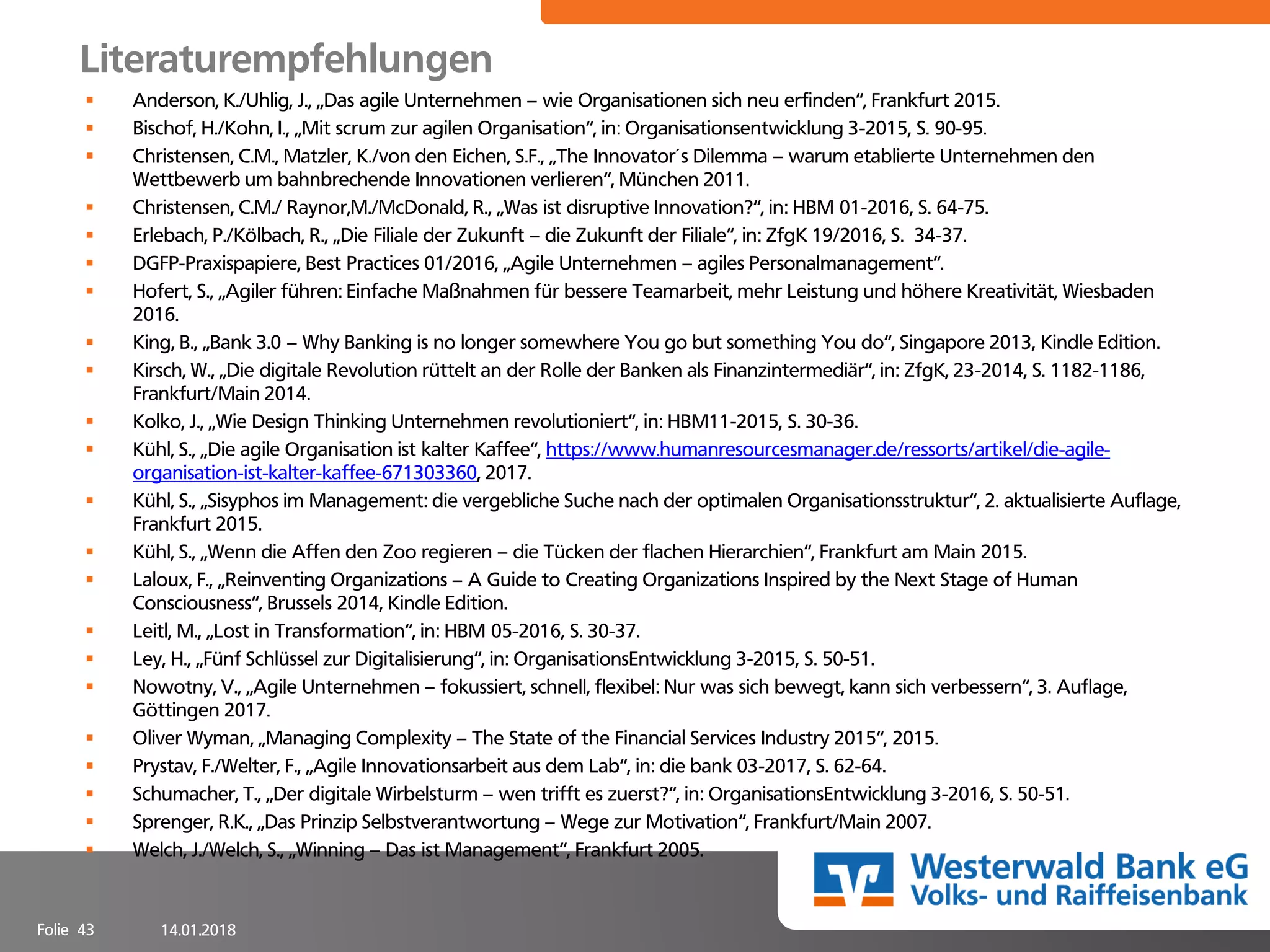 14.01.2018Folie 43
Literaturempfehlungen
▪ Anderson, K./Uhlig, J., „Das agile Unternehmen – wie Organisationen sich neu erfinden“, Frankfurt 2015.
▪ Bischof, H./Kohn, I., „Mit scrum zur agilen Organisation“, in: Organisationsentwicklung 3-2015, S. 90-95.
▪ Christensen, C.M., Matzler, K./von den Eichen, S.F., „The Innovator´s Dilemma – warum etablierte Unternehmen den
Wettbewerb um bahnbrechende Innovationen verlieren“, München 2011.
▪ Christensen, C.M./ Raynor,M./McDonald, R., „Was ist disruptive Innovation?“, in: HBM 01-2016, S. 64-75.
▪ Erlebach, P./Kölbach, R., „Die Filiale der Zukunft – die Zukunft der Filiale“, in: ZfgK 19/2016, S. 34-37.
▪ DGFP-Praxispapiere, Best Practices 01/2016, „Agile Unternehmen – agiles Personalmanagement“.
▪ Hofert, S., „Agiler führen: Einfache Maßnahmen für bessere Teamarbeit, mehr Leistung und höhere Kreativität, Wiesbaden
2016.
▪ King, B., „Bank 3.0 – Why Banking is no longer somewhere You go but something You do“, Singapore 2013, Kindle Edition.
▪ Kirsch, W., „Die digitale Revolution rüttelt an der Rolle der Banken als Finanzintermediär“, in: ZfgK, 23-2014, S. 1182-1186,
Frankfurt/Main 2014.
▪ Kolko, J., „Wie Design Thinking Unternehmen revolutioniert“, in: HBM11-2015, S. 30-36.
▪ Kühl, S., „Die agile Organisation ist kalter Kaffee“, https://www.humanresourcesmanager.de/ressorts/artikel/die-agile-
organisation-ist-kalter-kaffee-671303360, 2017.
▪ Kühl, S., „Sisyphos im Management: die vergebliche Suche nach der optimalen Organisationsstruktur“, 2. aktualisierte Auflage,
Frankfurt 2015.
▪ Kühl, S., „Wenn die Affen den Zoo regieren – die Tücken der flachen Hierarchien“, Frankfurt am Main 2015.
▪ Laloux, F., „Reinventing Organizations – A Guide to Creating Organizations Inspired by the Next Stage of Human
Consciousness“, Brussels 2014, Kindle Edition.
▪ Leitl, M., „Lost in Transformation“, in: HBM 05-2016, S. 30-37.
▪ Ley, H., „Fünf Schlüssel zur Digitalisierung“, in: OrganisationsEntwicklung 3-2015, S. 50-51.
▪ Nowotny, V., „Agile Unternehmen – fokussiert, schnell, flexibel: Nur was sich bewegt, kann sich verbessern“, 3. Auflage,
Göttingen 2017.
▪ Oliver Wyman, „Managing Complexity – The State of the Financial Services Industry 2015“, 2015.
▪ Prystav, F./Welter, F., „Agile Innovationsarbeit aus dem Lab“, in: die bank 03-2017, S. 62-64.
▪ Schumacher, T., „Der digitale Wirbelsturm – wen trifft es zuerst?“, in: OrganisationsEntwicklung 3-2016, S. 50-51.
▪ Sprenger, R.K., „Das Prinzip Selbstverantwortung – Wege zur Motivation“, Frankfurt/Main 2007.
▪ Welch, J./Welch, S., „Winning – Das ist Management“, Frankfurt 2005.
 