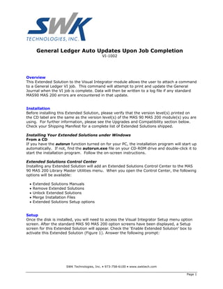 General Ledger Auto Updates Upon Job Completion
                                           VI-1002




Overview
This Extended Solution to the Visual Integrator module allows the user to attach a command
to a General Ledger VI job. This command will attempt to print and update the General
Journal when the VI job is complete. Data will then be written to a log file if any standard
MAS90 MAS 200 errors are encountered in that update.


Installation
Before installing this Extended Solution, please verify that the version level(s) printed on
the CD label are the same as the version level(s) of the MAS 90 MAS 200 module(s) you are
using. For further information, please see the Upgrades and Compatibility section below.
Check your Shipping Manifest for a complete list of Extended Solutions shipped.

Installing Your Extended Solutions under Windows
From a CD
If you have the autorun function turned on for your PC, the installation program will start up
automatically. If not, find the autorun.exe file on your CD-ROM drive and double-click it to
start the installation program. Follow the on-screen instructions.

Extended Solutions Control Center
Installing any Extended Solution will add an Extended Solutions Control Center to the MAS
90 MAS 200 Library Master Utilities menu. When you open the Control Center, the following
options will be available:

 •   Extended Solutions Manuals
 •   Remove Extended Solutions
 •   Unlock Extended Solutions
 •   Merge Installation Files
 •   Extended Solutions Setup options


Setup
Once the disk is installed, you will need to access the Visual Integrator Setup menu option
screen. After the standard MAS 90 MAS 200 option screens have been displayed, a Setup
screen for this Extended Solution will appear. Check the ‘Enable Extended Solution’ box to
activate this Extended Solution (Figure 1). Answer the following prompt:




                      SWK Technologies, Inc. • 973-758-6100 • www.swktech.com

                                                                                        Page 1
 