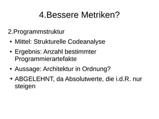 4.Bessere Metriken?
2.Programmstruktur
● Mittel: Strukturelle Codeanalyse
● Ergebnis: Anzahl bestimmter
Programmierartefakte
● Aussage: Architektur in Ordnung?
➔ ABGELEHNT, da Absolutwerte, die i.d.R. nur
steigen
 