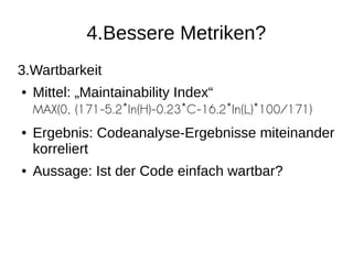 4.Bessere Metriken?
3.Wartbarkeit
● Mittel: „Maintainability Index“
MAX(0, (171-5.2*ln(H)-0.23*C-16.2*ln(L)*100/171)
● Ergebnis: Codeanalyse-Ergebnisse miteinander
korreliert
● Aussage: Ist der Code einfach wartbar?
 