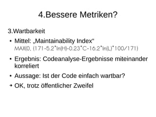 4.Bessere Metriken?
3.Wartbarkeit
● Mittel: „Maintainability Index“
MAX(0, (171-5.2*ln(H)-0.23*C-16.2*ln(L)*100/171)
● Ergebnis: Codeanalyse-Ergebnisse miteinander
korreliert
● Aussage: Ist der Code einfach wartbar?
➔ OK, trotz öffentlicher Zweifel
 