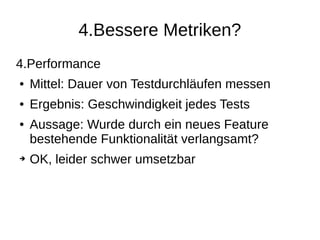 4.Bessere Metriken?
4.Performance
● Mittel: Dauer von Testdurchläufen messen
● Ergebnis: Geschwindigkeit jedes Tests
● Aussage: Wurde durch ein neues Feature
bestehende Funktionalität verlangsamt?
➔ OK, leider schwer umsetzbar
 