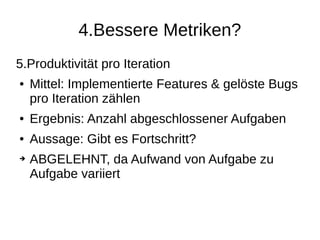 4.Bessere Metriken?
5.Produktivität pro Iteration
● Mittel: Implementierte Features & gelöste Bugs
pro Iteration zählen
● Ergebnis: Anzahl abgeschlossener Aufgaben
● Aussage: Gibt es Fortschritt?
➔ ABGELEHNT, da Aufwand von Aufgabe zu
Aufgabe variiert
 