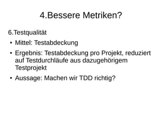 4.Bessere Metriken?
6.Testqualität
● Mittel: Testabdeckung
● Ergebnis: Testabdeckung pro Projekt, reduziert
auf Testdurchläufe aus dazugehörigem
Testprojekt
● Aussage: Machen wir TDD richtig?
 