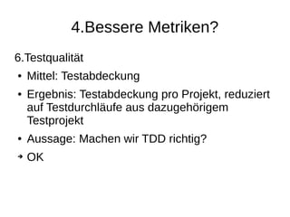 4.Bessere Metriken?
6.Testqualität
● Mittel: Testabdeckung
● Ergebnis: Testabdeckung pro Projekt, reduziert
auf Testdurchläufe aus dazugehörigem
Testprojekt
● Aussage: Machen wir TDD richtig?
➔ OK
 