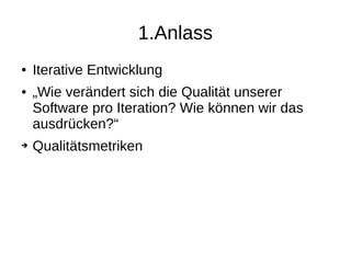 1.Anlass
● Iterative Entwicklung
● „Wie verändert sich die Qualität unserer
Software pro Iteration? Wie können wir das
ausdrücken?“
➔ Qualitätsmetriken
 