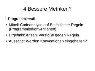 4.Bessere Metriken?
1.Programmierstil
● Mittel: Codeanalyse auf Basis fester Regeln
(Programmierkonventionen)
● Ergebnis: Anzahl Verstoße gegen Regeln
● Aussage: Werden Konventionen eingehalten?
 