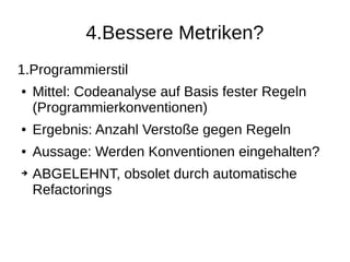 4.Bessere Metriken?
1.Programmierstil
● Mittel: Codeanalyse auf Basis fester Regeln
(Programmierkonventionen)
● Ergebnis: Anzahl Verstoße gegen Regeln
● Aussage: Werden Konventionen eingehalten?
➔ ABGELEHNT, obsolet durch automatische
Refactorings
 