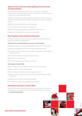 Soyez au service de vos clients plutôt qu’au service de
vos abonnements
Grâce à l’intégration de tous les outils pour l’achat, l’accès, la gestion et l’analyse de
l’ensemble de vos contenus, vous gérez facilement vos relations avec des milliers d’éditeurs
au moyen d’une seule interface web conviviale.
SwetsWise Library Edition vous offre une plate-forme simple pour maîtriser vos dépenses,
améliorer la gestion de l’information et réduire la charge de travail nécessaire pour gérer vos
contenus.
• Identifier et corriger rapidement les problèmes potentiels.
•	 Traiter la plupart des tâches de gestion en quelques clics.
•	 Réduire la charge de travail nécessaire au traitement de vos abonnements.
•	 Augmenter la valeur globale de votre collection documentaire.
Plus d’options et de meilleures fonctions
SwetsWise Library Edition est entièrement personnalisable. Il est disponible en plusieurs
langues et vous offre une quantité d’options :
Des fonctions de commande étendues avec un niveau de contrôle supérieur.
•	 Catalogue à rapide croissance de plus de 300 000 titres et d’environ 1 million d’eBooks
•	 Catalogue interrogeable par des fonctions de recherche simples et avancées.
•	 Visualisation, avant commande, des conditions de licences des éditeurs et des conditions
d’activation des accès.
•	 Articles faciles à sélectionner dans les résultats de recherche.
•	 Informations de tarification claires.
•	 Carte d’achat électronique pour faciliter les commandes.
Outils de gestion et support fiable.
•	 Relevé complet de vos titres disponibles, où ils se trouvent et qui les utilisent.
•	 Relevé complet de vos licences et de leur statut.
•	 Relevé complet des réclamations pour les titres papier et Internet.
•	 Rapports de gestion, y compris les avis d’échéances et procédures d’accès pour chaque
abonnement.
•	 Détails de licence et état des contrats de licence actuels.
•	 Accès au service clientèle pour les problèmes plus complexes.
Contactez-nous pour en savoir plus
Pour plus d’information sur SwetsWise Library Edition et la façon dont il peut améliorer les
performances de votre bibliothèque, contactez votre représentant Swets, ou consultez le
site www.swets.com/swetswise
www.swets.com/swetswise
SW-LE-FR-03.2011
 
