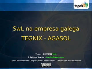 SwL na empresa galega
            TEGNIX - AGASOL

                              Versión 1.0.20090722-beta
                    © Roberto Brenlla - brenlla@tegnix.com
Licenza Recoñecemento-Compartir baixo a mesma licenza. 3.0 España de Creative Commons
 