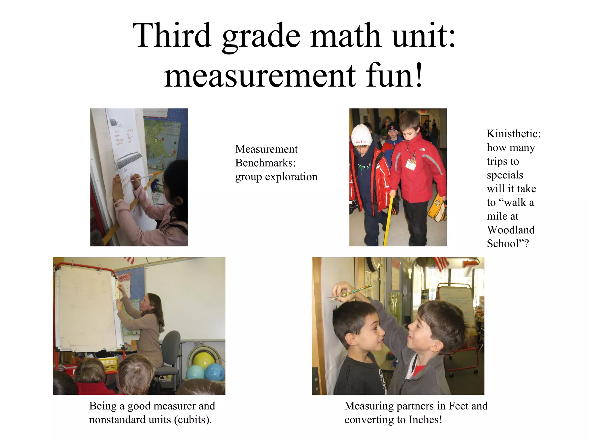 Third grade math unit: measurement fun! Being a good measurer and nonstandard units (cubits). Kinisthetic: how many trips to specials will it take to “walk a mile at Woodland School”? Measuring partners in Feet and converting to Inches! Measurement  Benchmarks: group exploration 