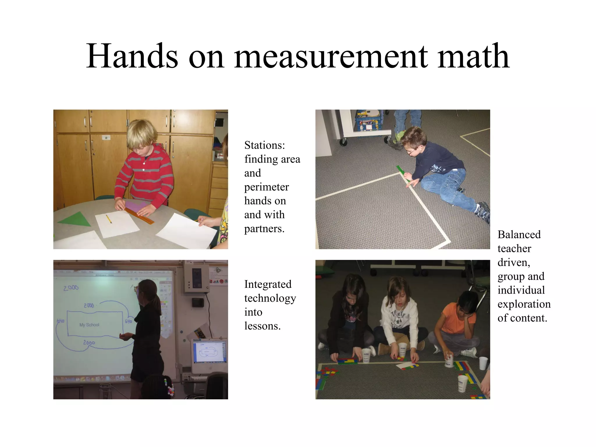 Hands on measurement math Stations: finding area and perimeter hands on and with partners. Balanced teacher driven, group and individual exploration of content. Integrated technology into lessons. 