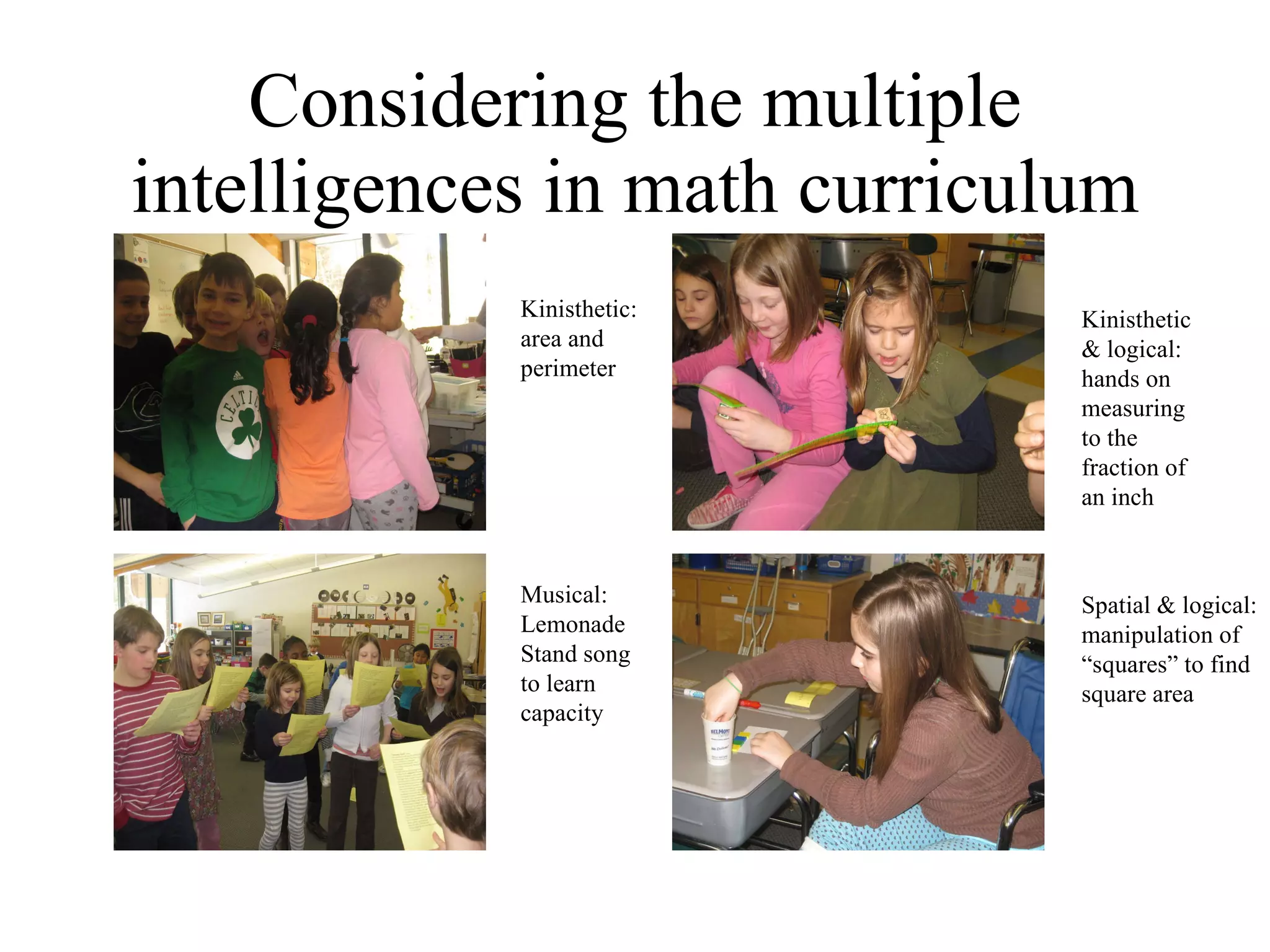 Considering the multiple intelligences in math curriculum Kinisthetic: area and perimeter Musical: Lemonade Stand song to learn capacity Kinisthetic & logical: hands on measuring to the fraction of  an inch  Spatial & logical: manipulation of “squares” to find square area 