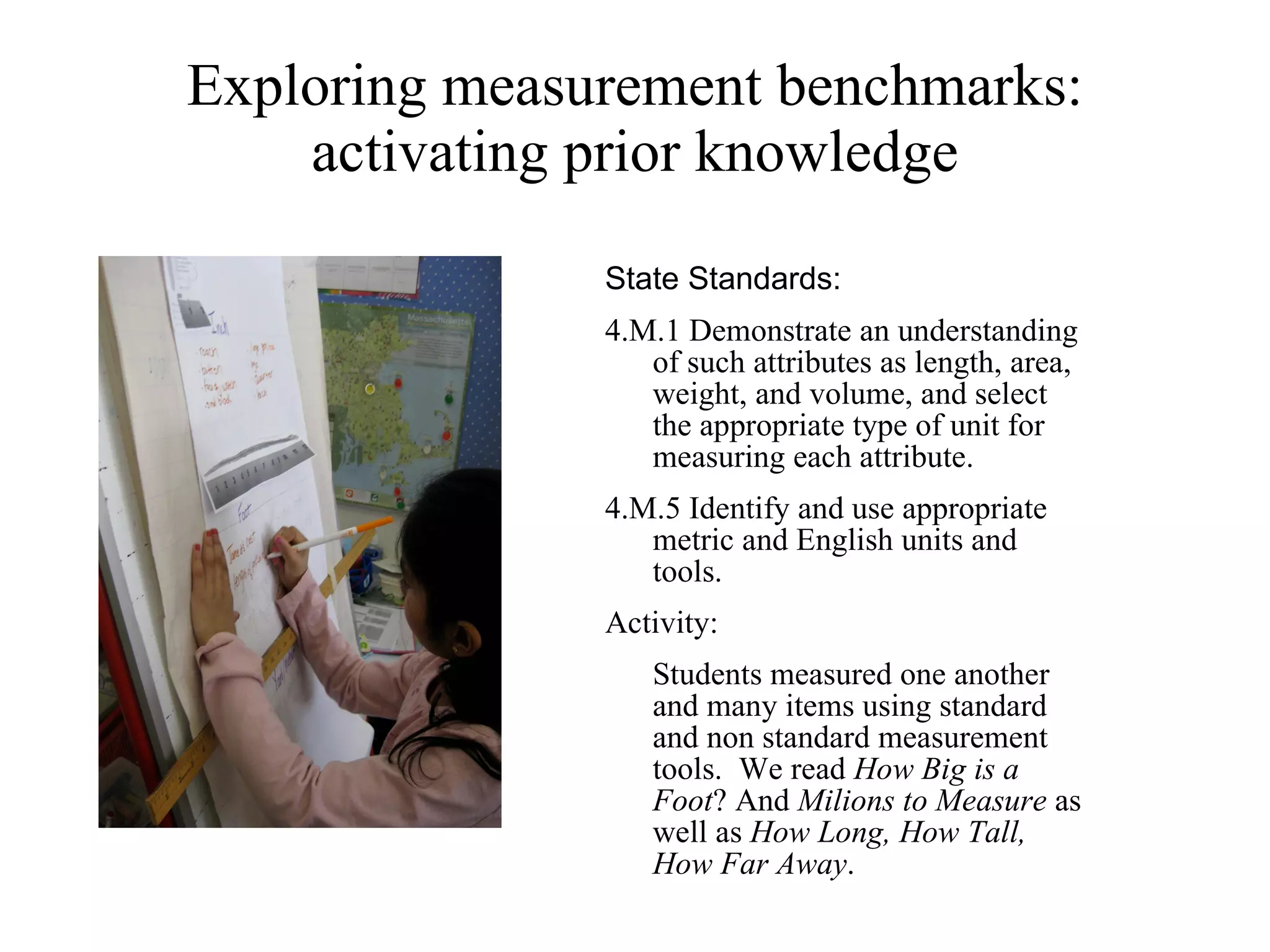 Exploring measurement benchmarks: activating prior knowledge State Standards:  4.M.1 Demonstrate an understanding of such attributes as length, area, weight, and volume, and select the appropriate type of unit for measuring each attribute.  4.M.5 Identify and use appropriate metric and English units and tools. Activity: Students measured one another and many items using standard and non standard measurement tools.  We read  How Big is a Foot ? And  Milions to Measure  as well as  How Long, How Tall, How Far Away . 