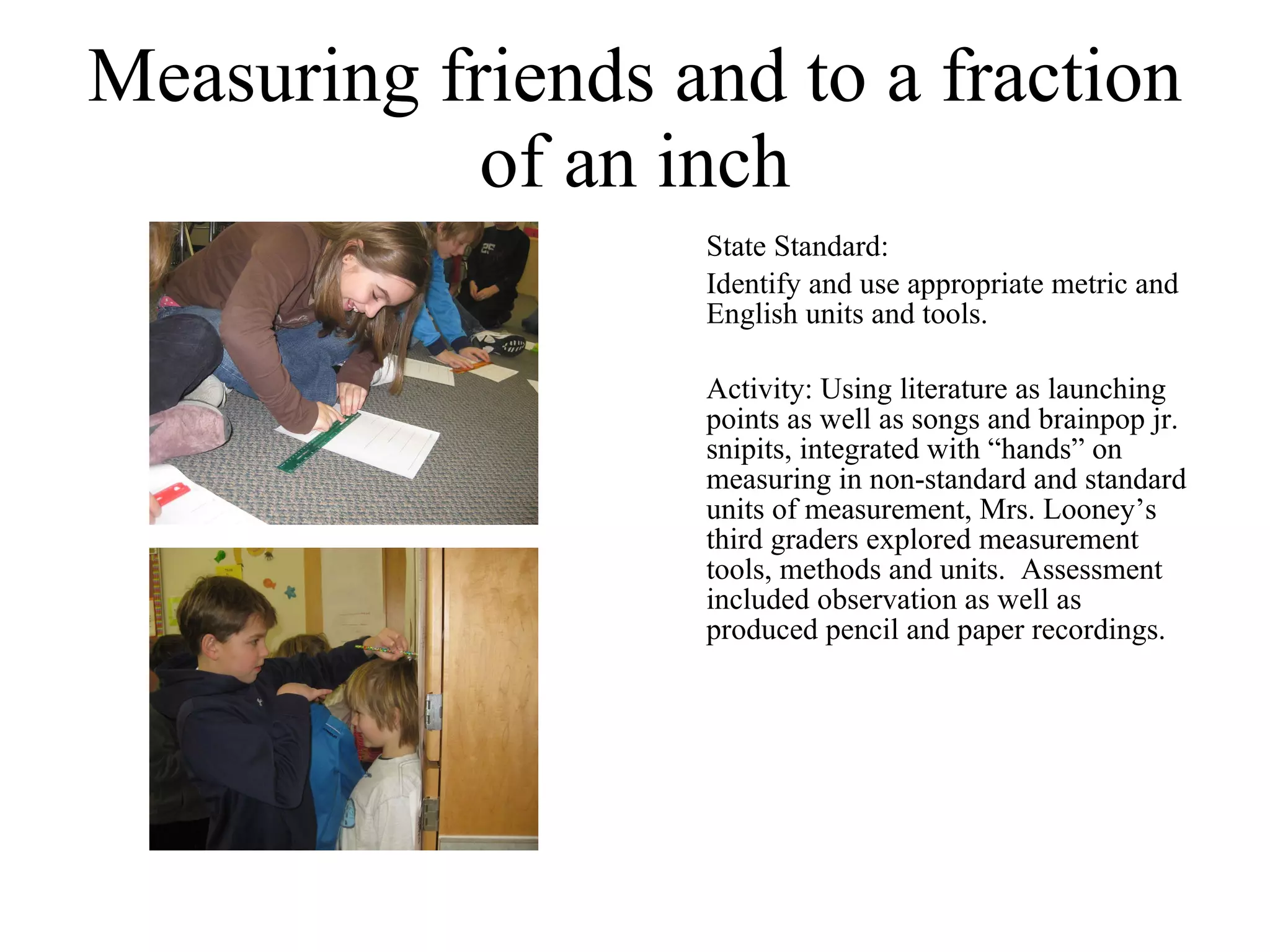 Measuring friends and to a fraction of an inch State Standard:  Identify and use appropriate metric and English units and tools. Activity: Using literature as launching points as well as songs and brainpop jr. snipits, integrated with “hands” on measuring in non-standard and standard units of measurement, Mrs. Looney’s third graders explored measurement tools, methods and units.  Assessment included observation as well as produced pencil and paper recordings. 
