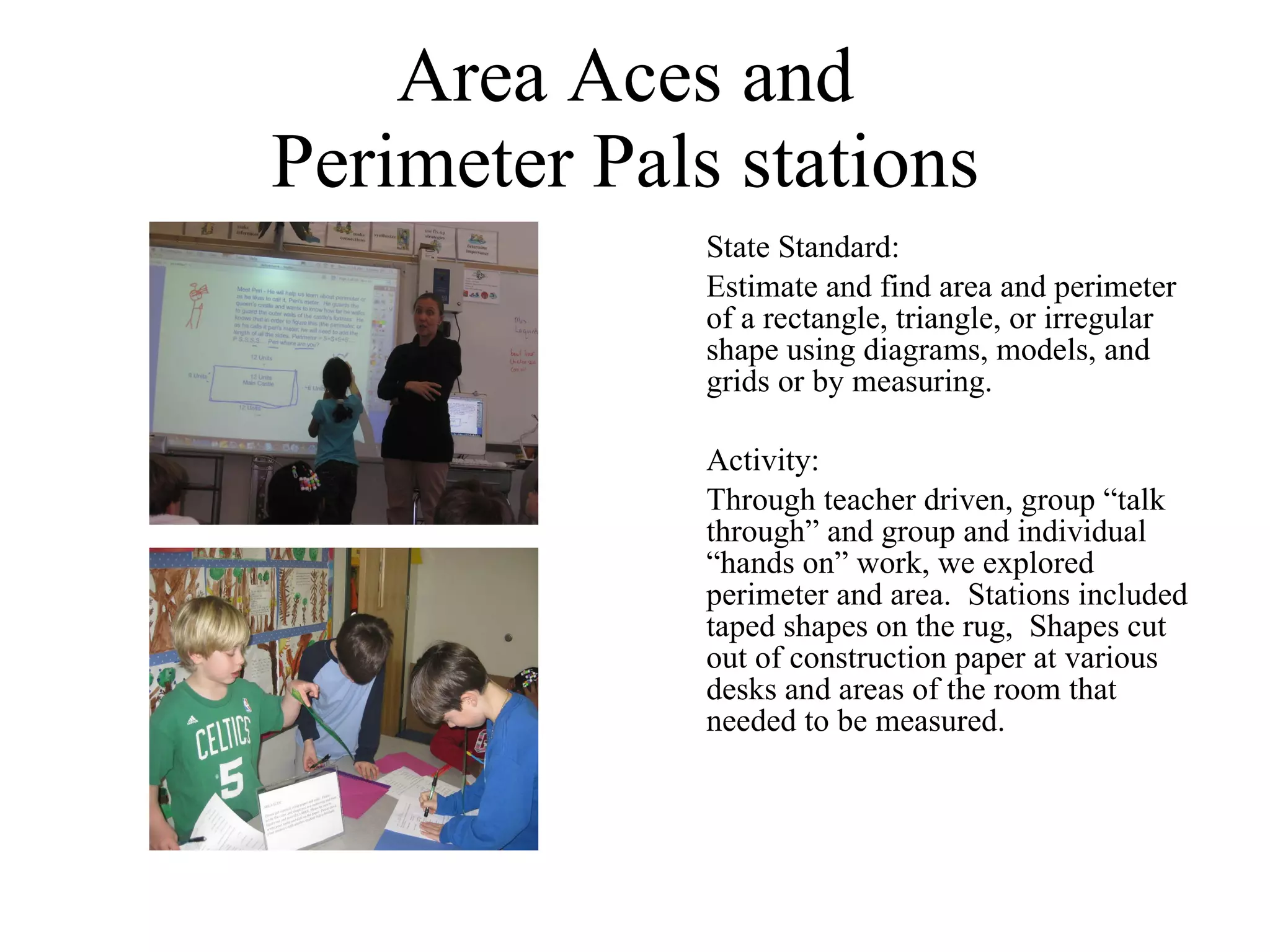 Area Aces and  Perimeter Pals stations  State Standard:  Estimate and find area and perimeter of a rectangle, triangle, or irregular shape using diagrams, models, and grids or by measuring.  Activity: Through teacher driven, group “talk through” and group and individual “hands on” work, we explored perimeter and area.  Stations included taped shapes on the rug,  Shapes cut out of construction paper at various desks and areas of the room that needed to be measured. 