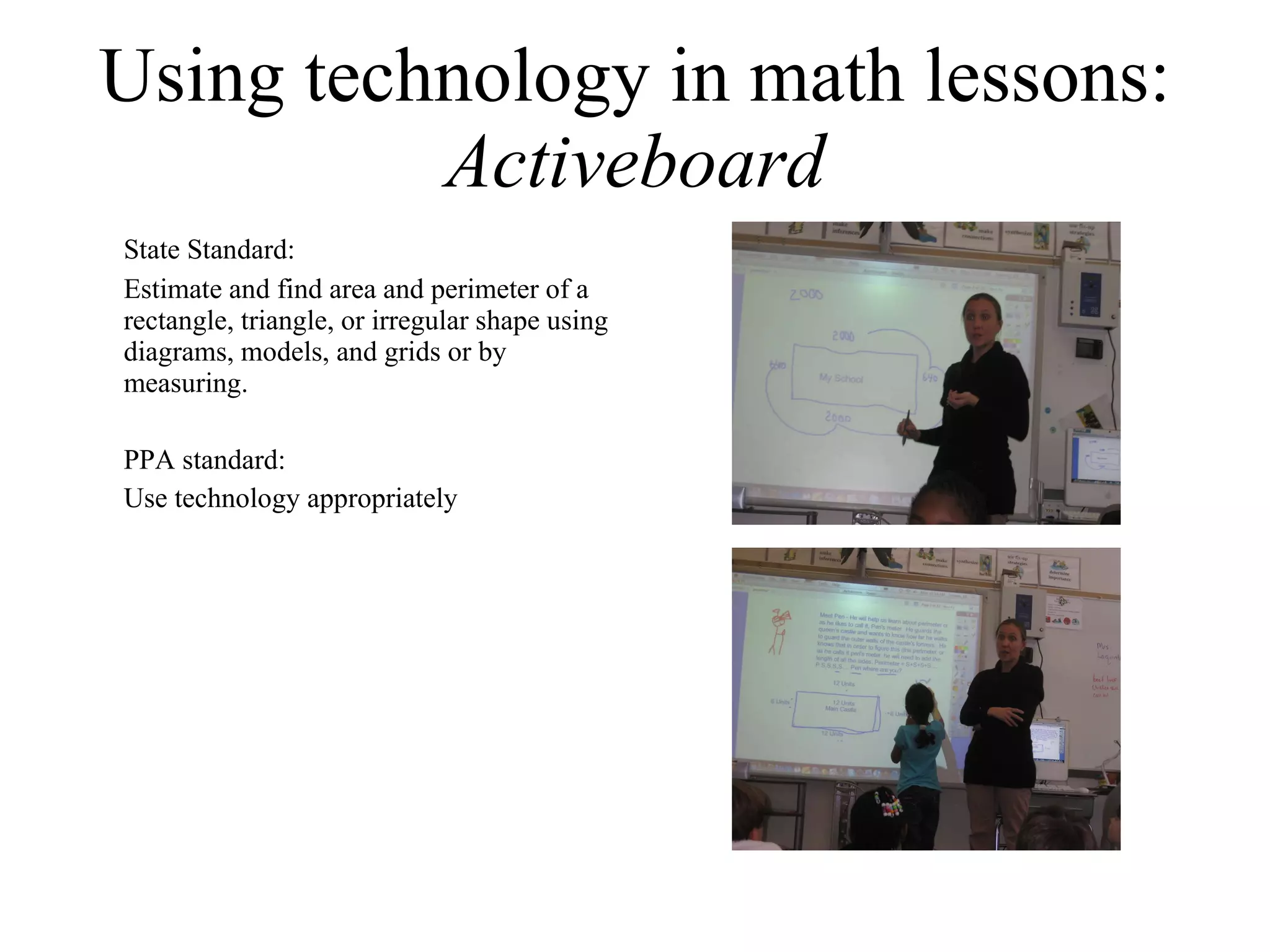 Using technology in math lessons:  Activeboard State Standard: Estimate and find area and perimeter of a rectangle, triangle, or irregular shape using diagrams, models, and grids or by measuring.  PPA standard: Use technology appropriately 