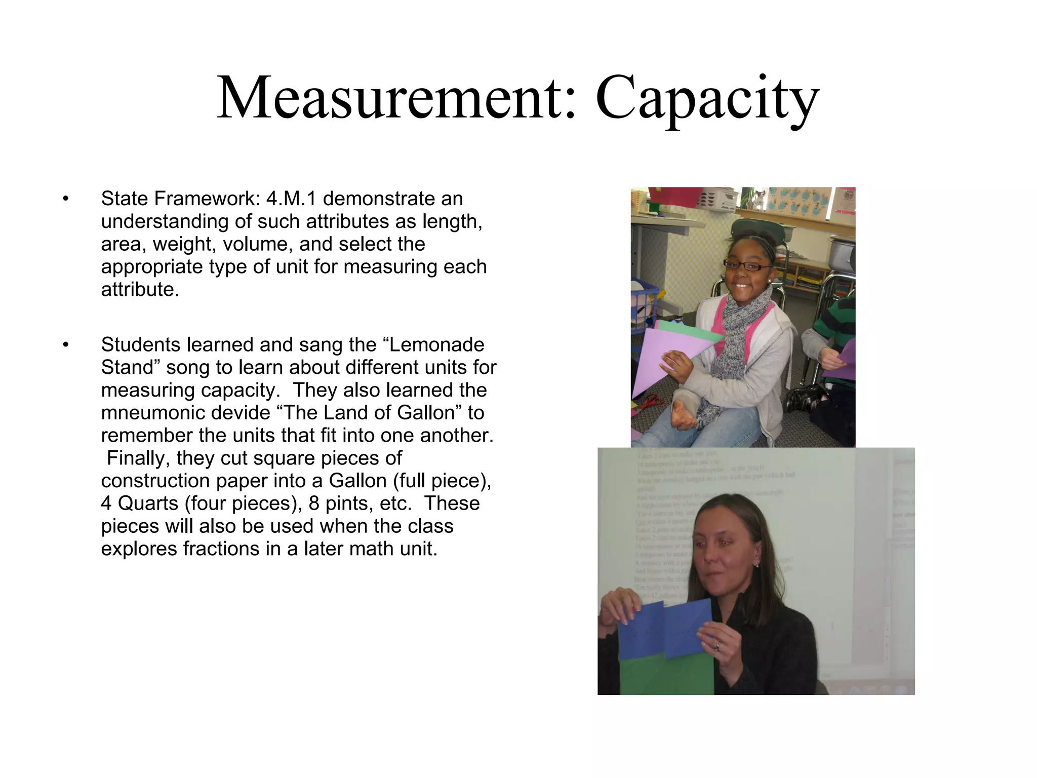 Measurement: Capacity State Framework: 4.M.1 demonstrate an understanding of such attributes as length, area, weight, volume, and select the appropriate type of unit for measuring each attribute. Students learned and sang the “Lemonade Stand” song to learn about different units for measuring capacity.  They also learned the mneumonic devide “The Land of Gallon” to remember the units that fit into one another.  Finally, they cut square pieces of construction paper into a Gallon (full piece), 4 Quarts (four pieces), 8 pints, etc.  These pieces will also be used when the class explores fractions in a later math unit. 