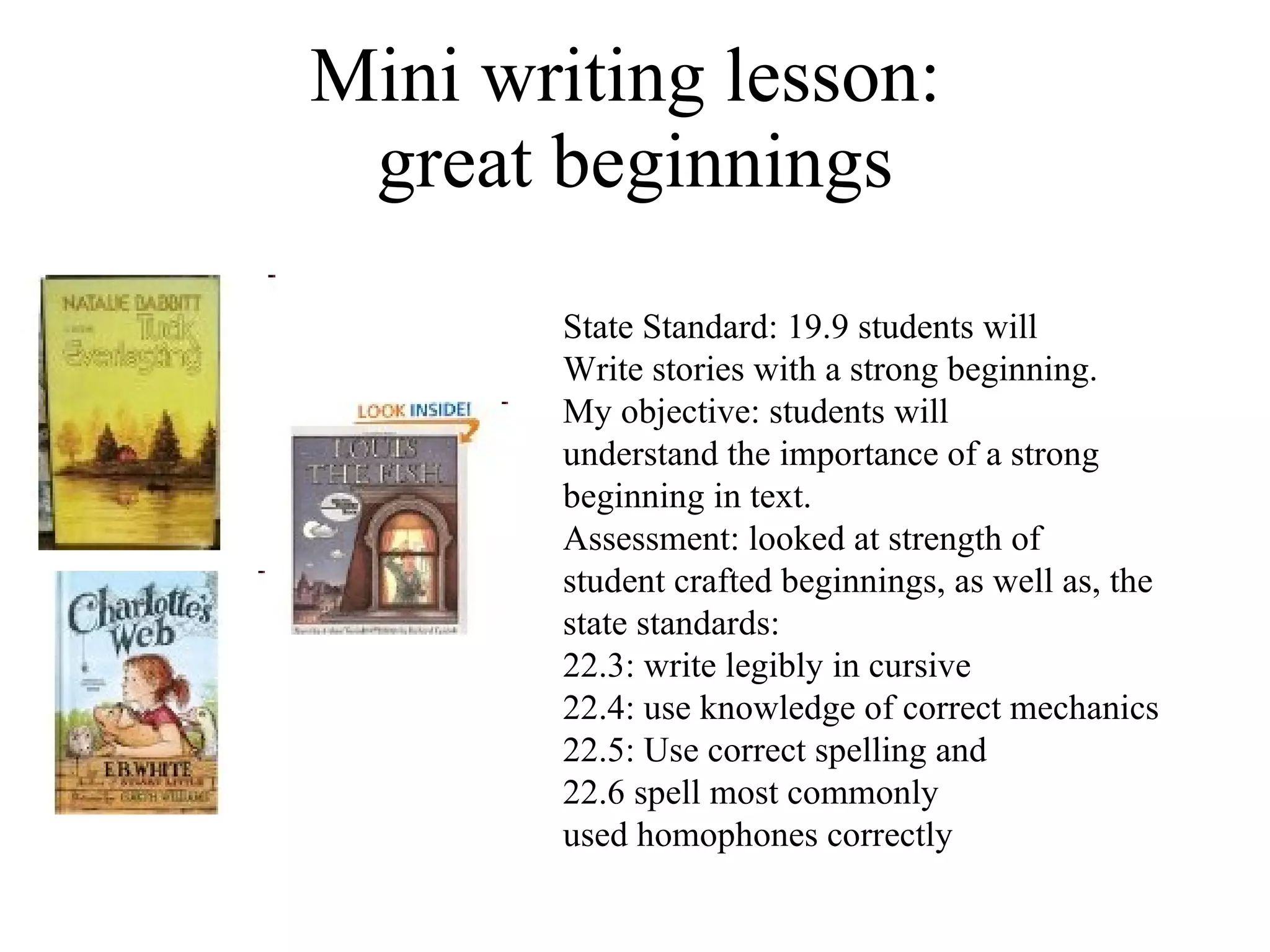Mini writing lesson:  great beginnings State Standard: 19.9 students will  Write stories with a strong beginning. My objective: students will understand the importance of a strong  beginning in text.  Assessment: looked at strength of  student crafted beginnings, as well as, the state standards:  22.3: write legibly in cursive 22.4: use knowledge of correct mechanics 22.5: Use correct spelling and  22.6 spell most commonly  used homophones correctly 