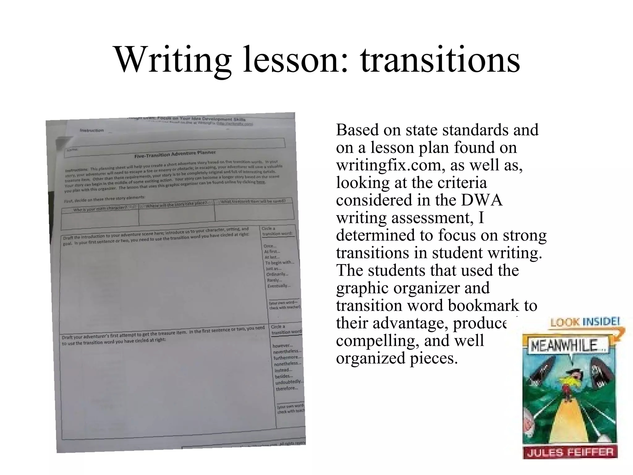 Writing lesson: transitions Based on state standards and on a lesson plan found on writingfix.com, as well as, looking at the criteria considered in the DWA writing assessment, I determined to focus on strong transitions in student writing.  The students that used the graphic organizer and transition word bookmark to their advantage, produced compelling, and well organized pieces. 
