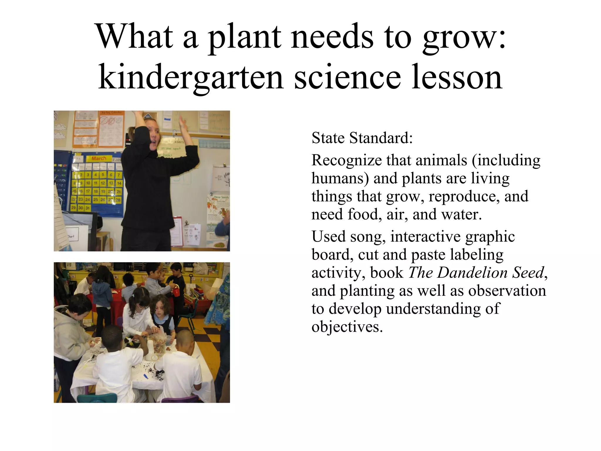 What a plant needs to grow: kindergarten science lesson State Standard: Recognize that animals (including humans) and plants are living things that grow, reproduce, and need food, air, and water. Used song, interactive graphic board, cut and paste labeling activity, book  The Dandelion Seed , and planting as well as observation to develop understanding of objectives. 