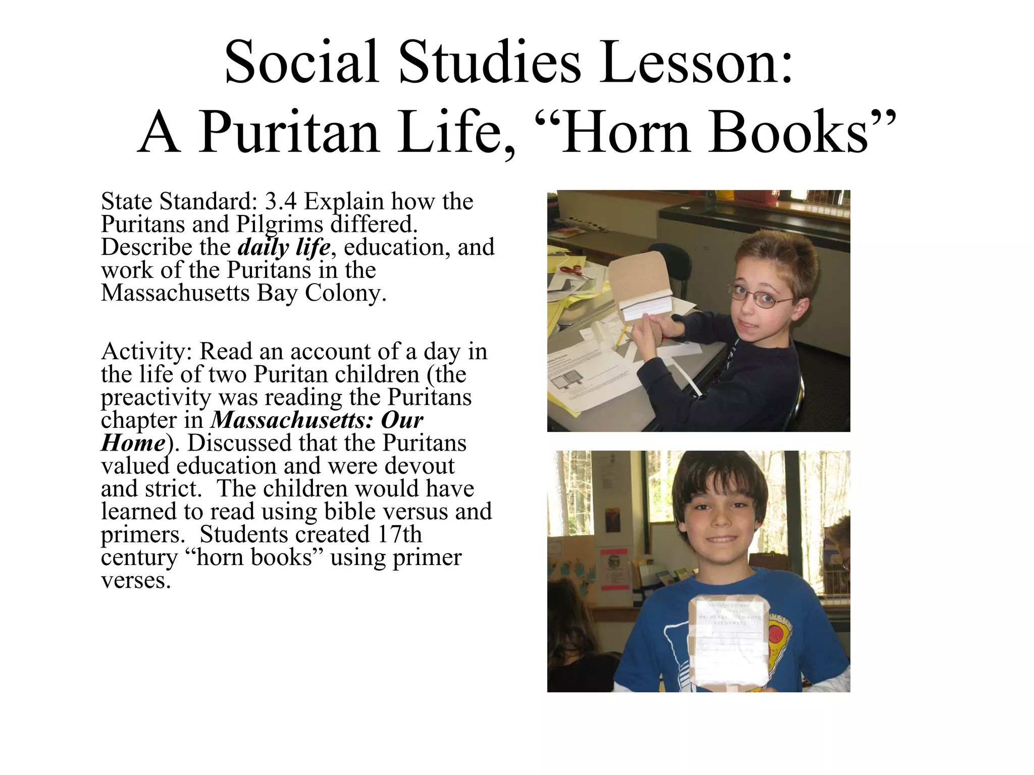 Social Studies Lesson:  A Puritan Life, “Horn Books” State Standard: 3.4 Explain how the Puritans and Pilgrims differed.  Describe the  daily life , education, and work of the Puritans in the Massachusetts Bay Colony. Activity: Read an account of a day in the life of two Puritan children (the preactivity was reading the Puritans chapter in  Massachusetts: Our Home ). Discussed that the Puritans valued education and were devout and strict.  The children would have learned to read using bible versus and primers.  Students created 17th century “horn books” using primer verses.  