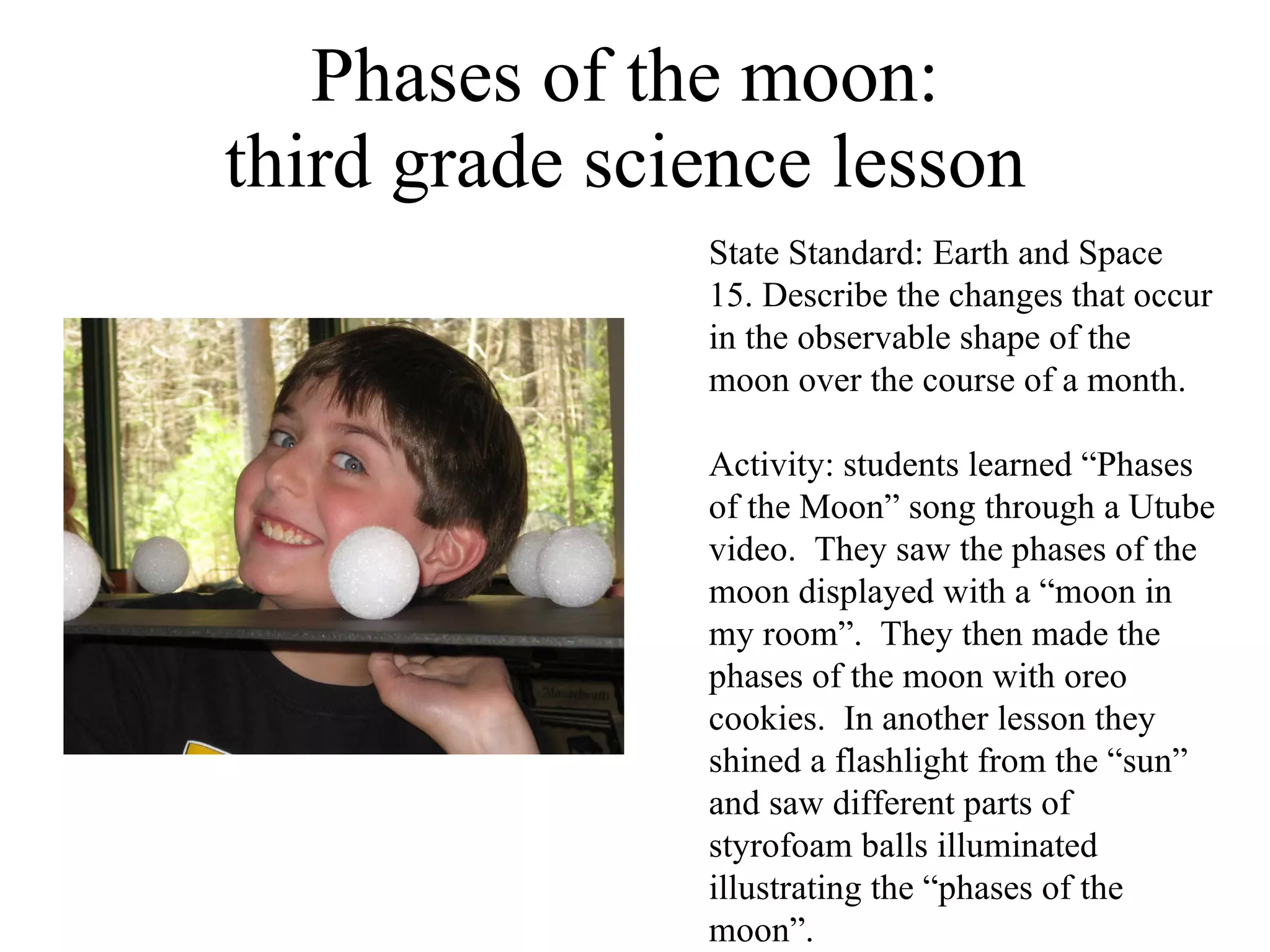 Phases of the moon:  third grade science lesson  State Standard: Earth and Space 15. Describe the changes that occur in the observable shape of the moon over the course of a month. Activity: students learned “Phases of the Moon” song through a Utube video.  They saw the phases of the moon displayed with a “moon in my room”.  They then made the phases of the moon with oreo cookies.  In another lesson they shined a flashlight from the “sun” and saw different parts of styrofoam balls illuminated illustrating the “phases of the moon”. 