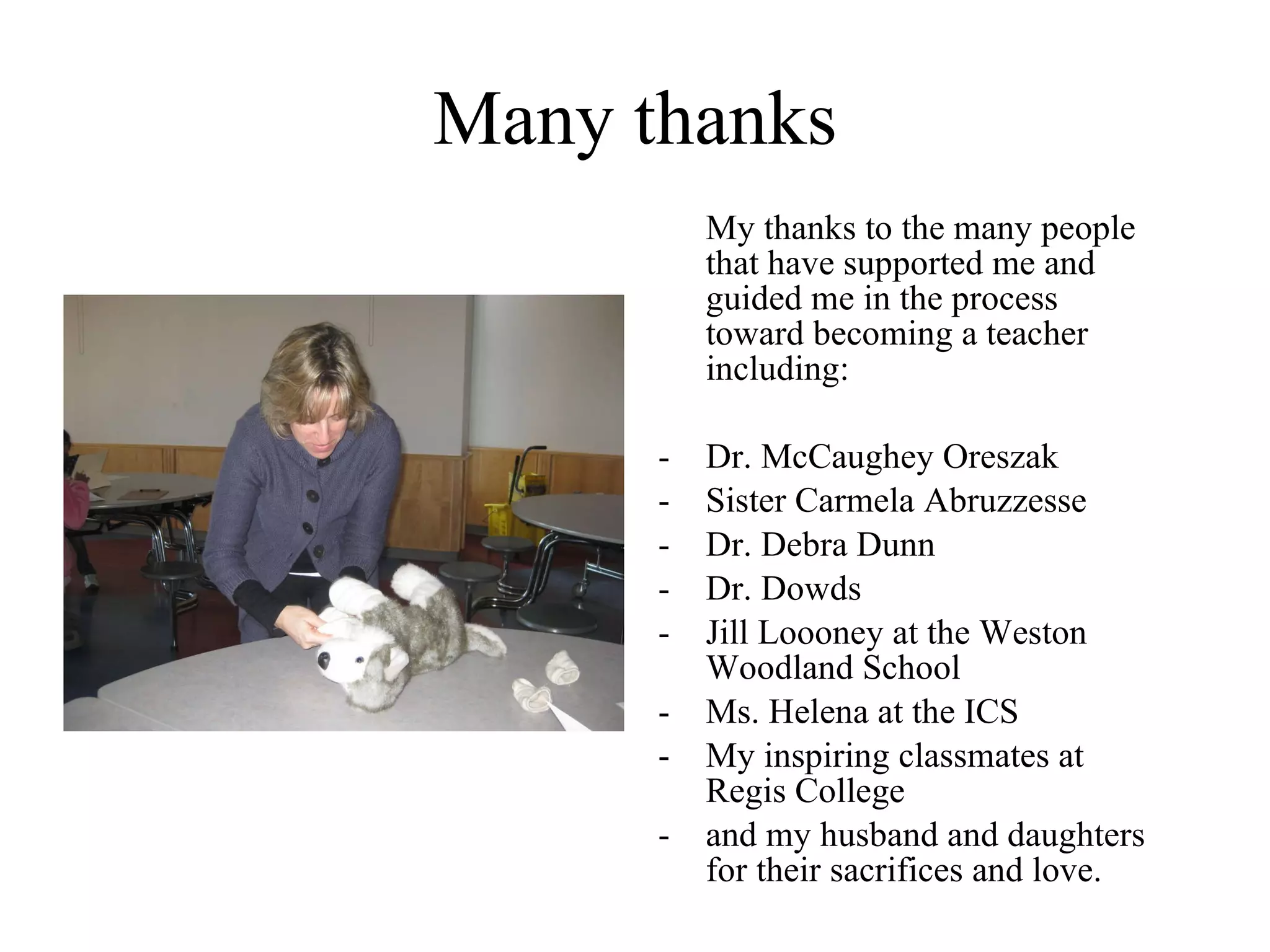 Many thanks My thanks to the many people that have supported me and guided me in the process toward becoming a teacher including: -  Dr. McCaughey Oreszak -  Sister Carmela Abruzzesse - Dr. Debra Dunn - Dr. Dowds - Jill Loooney at the Weston Woodland School Ms. Helena at the ICS My inspiring classmates at Regis College and my husband and daughters for their sacrifices and love. 