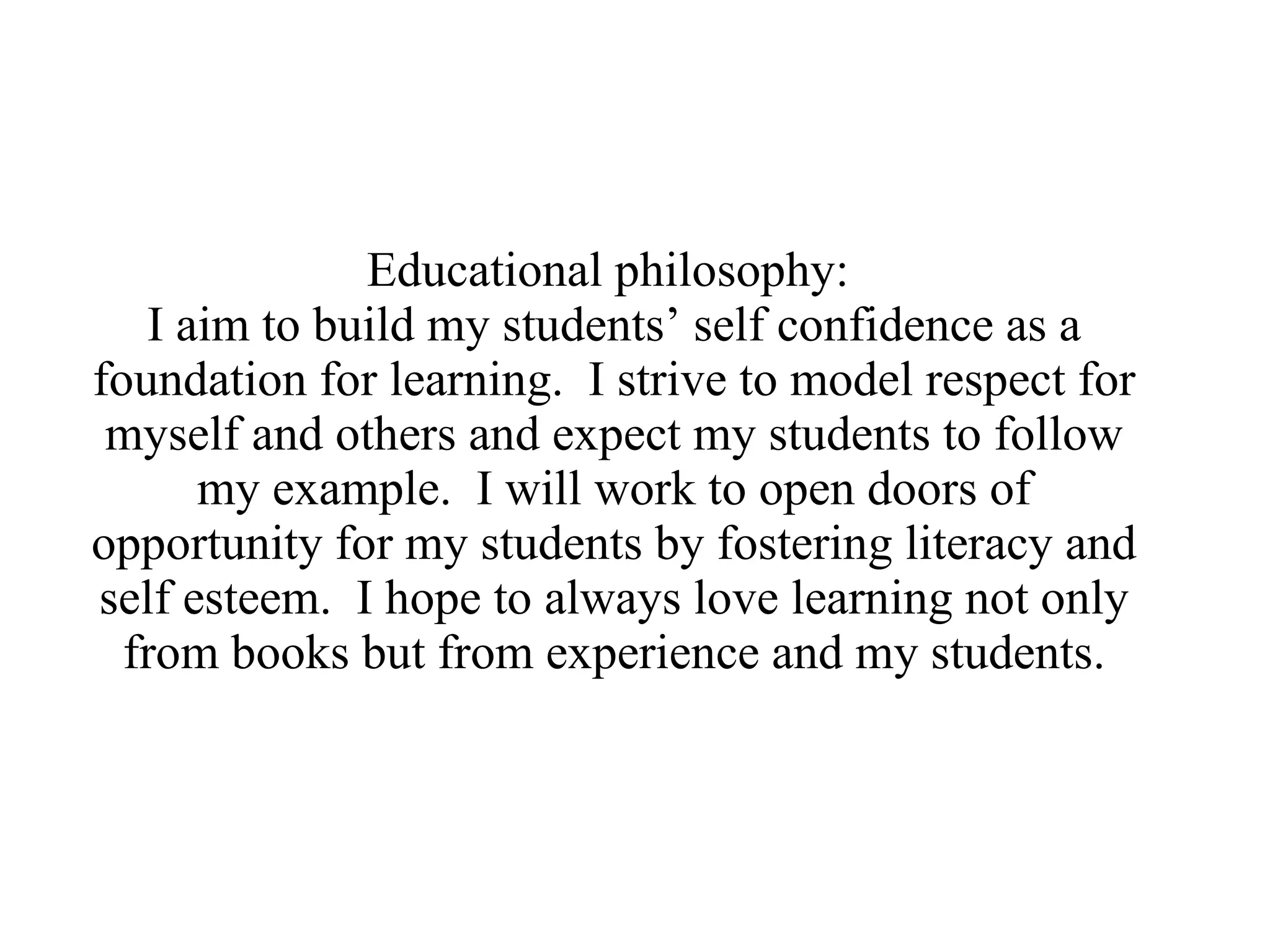 Educational philosophy:  I aim to build my students’ self confidence as a foundation for learning.  I strive to model respect for myself and others and expect my students to follow my example.  I will work to open doors of opportunity for my students by fostering literacy and self esteem.  I hope to always love learning not only from books but from experience and my students. 