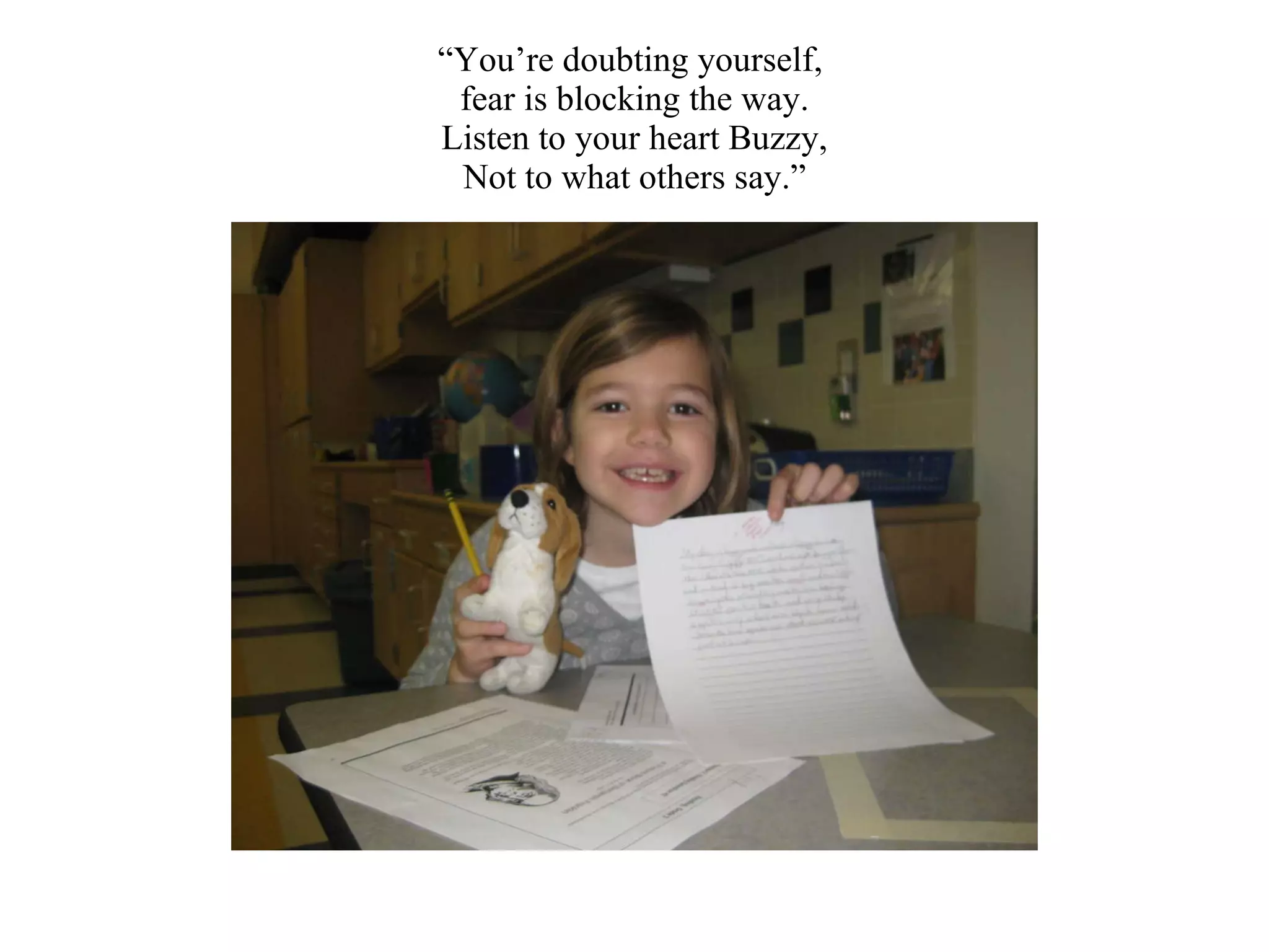“ You’re doubting yourself,  fear is blocking the way. Listen to your heart Buzzy, Not to what others say.” 