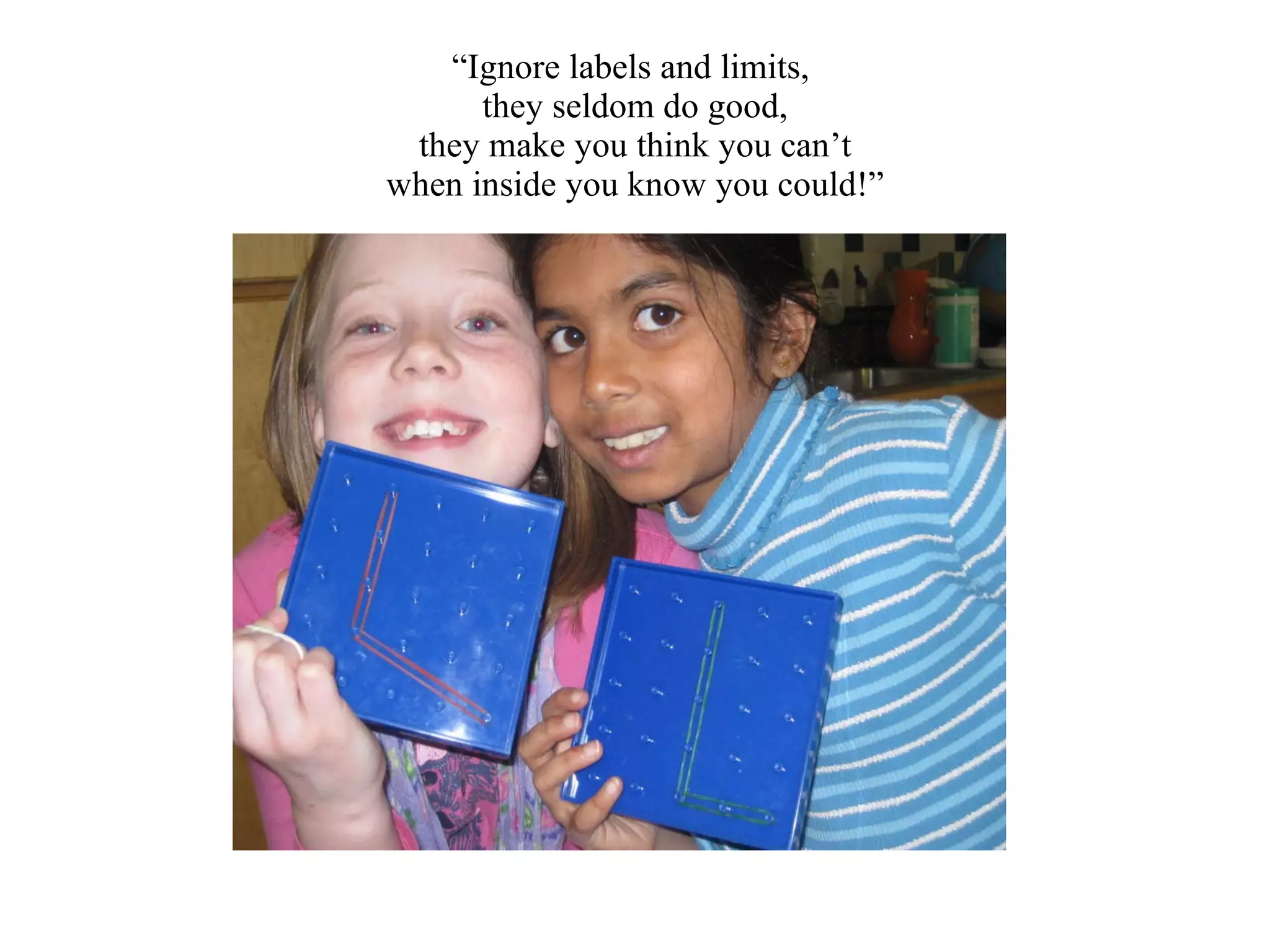 “ Ignore labels and limits,  they seldom do good, they make you think you can’t when inside you know you could!” 