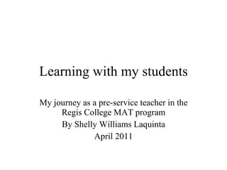Learning with my students My journey as a pre-service teacher in the Regis College MAT program By Shelly Williams Laquinta April 2011 