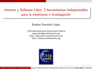 Internet y Software Libre: 2 herramientas indispensables
                 para la ense˜anza e investigaci´n
                             n                  o

                                            Esteban Saavedra L´pez
                                                              o

                                      CEO Opentelematics Internacional Bolivia
                                          jesaavedra@opentelematics.org
                                       http://jesaavedra.opentelematics.org
                                         http://esteban.profesionales.org




Esteban Saavedra L´pez (Opentelematics) Internet y Software Libre: 2 herramientas indispensables para la ense˜anza e investigaci´n
                  o                                                                                        May. 2008
                                                                                                             n             1 / 18
                                                                                                                                o
 