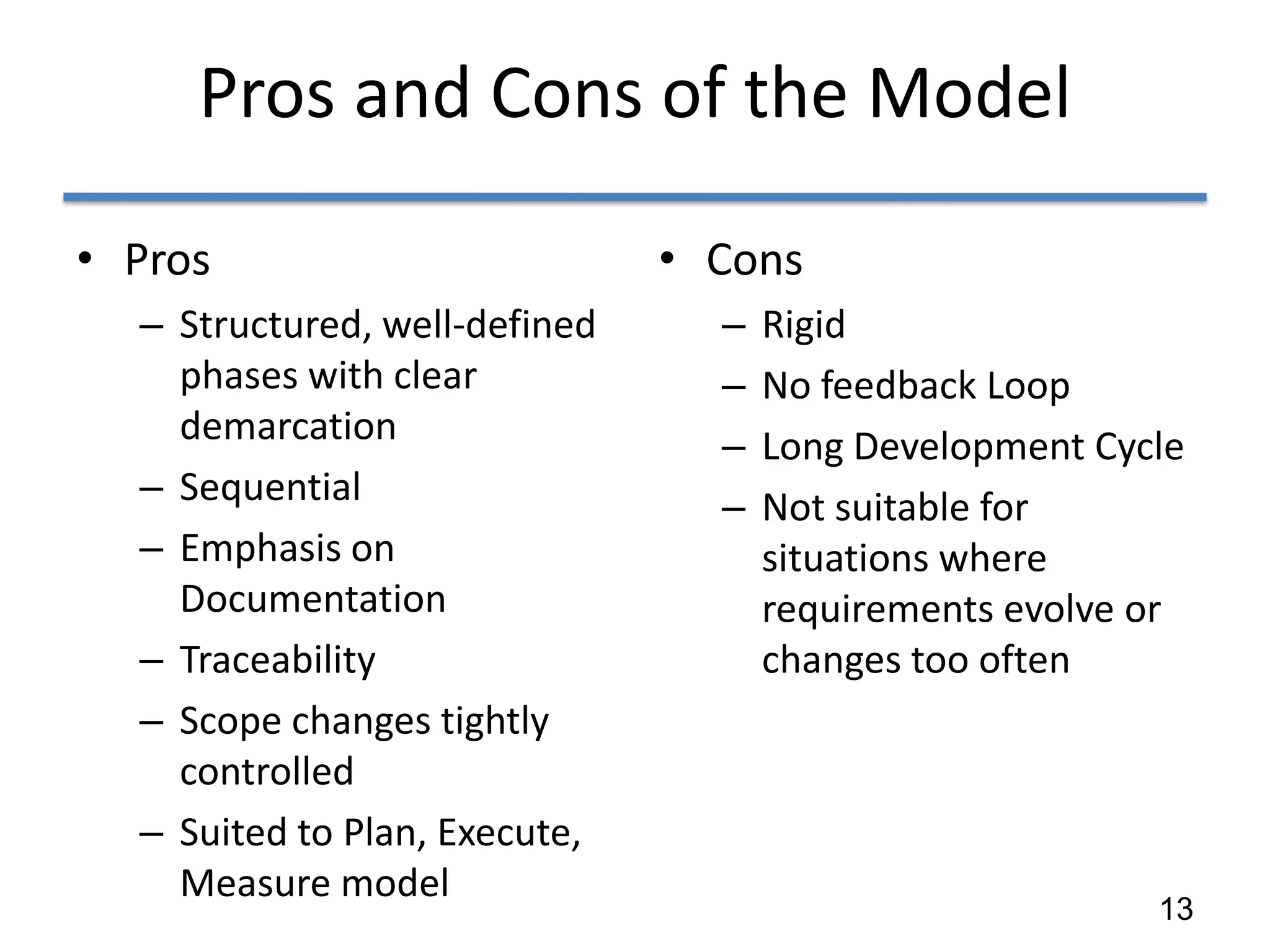 Pros and Cons of the Model

• Pros                         • Cons
  – Structured, well-defined     –   Rigid
    phases with clear            –   No feedback Loop
    demarcation                  –   Long Development Cycle
  – Sequential                   –   Not suitable for
  – Emphasis on                      situations where
    Documentation                    requirements evolve or
  – Traceability                     changes too often
  – Scope changes tightly
    controlled
  – Suited to Plan, Execute,
    Measure model
                                                         13
 
