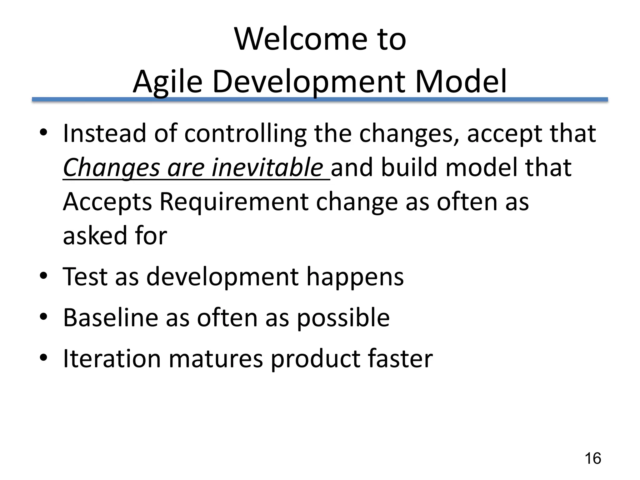 Welcome to
        Agile Development Model
• Instead of controlling the changes, accept that
  Changes are inevitable and build model that
  Accepts Requirement change as often as
  asked for
• Test as development happens
• Baseline as often as possible
• Iteration matures product faster


                                               16
 