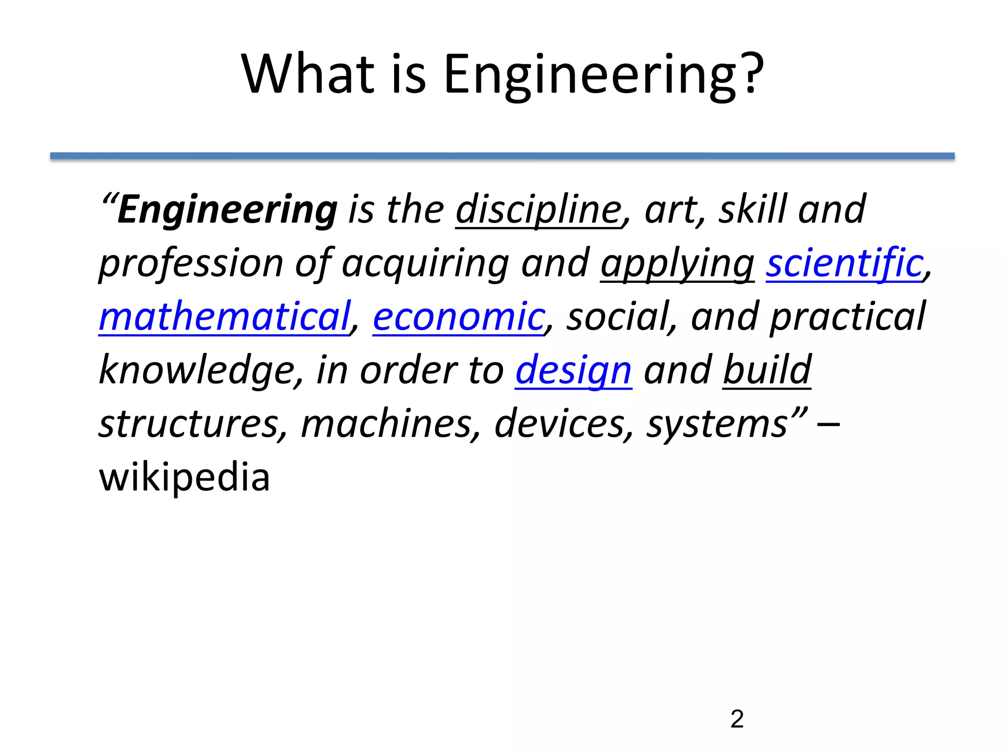 What is Engineering?

“Engineering is the discipline, art, skill and
profession of acquiring and applying scientific,
mathematical, economic, social, and practical
knowledge, in order to design and build
structures, machines, devices, systems” –
wikipedia




                                    2
 