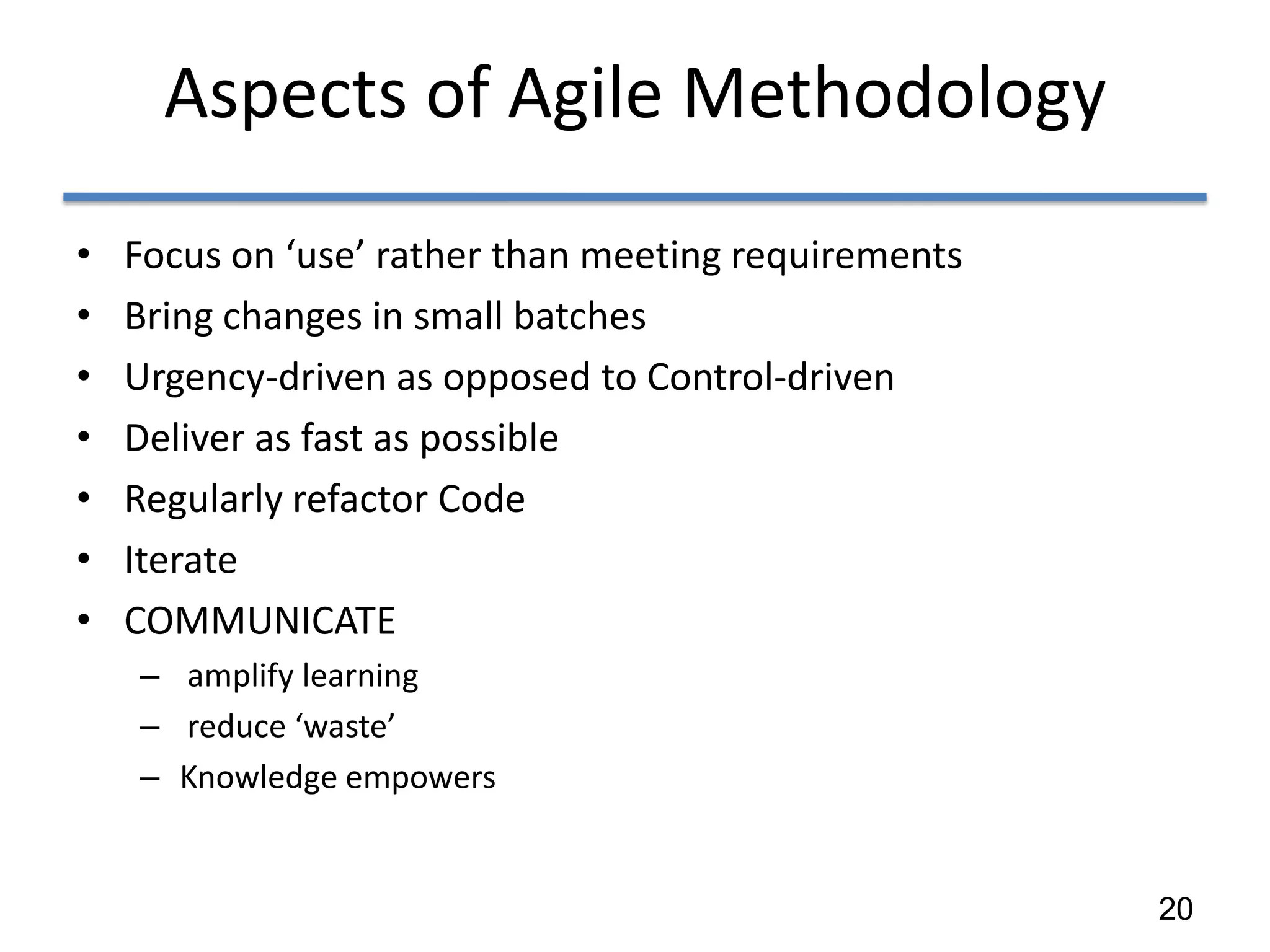 Aspects of Agile Methodology
•   Focus on ‘use’ rather than meeting requirements
•   Bring changes in small batches
•   Urgency-driven as opposed to Control-driven
•   Deliver as fast as possible
•   Regularly refactor Code
•   Iterate
•   COMMUNICATE
    – amplify learning
    – reduce ‘waste’
    – Knowledge empowers


                                                      20
 