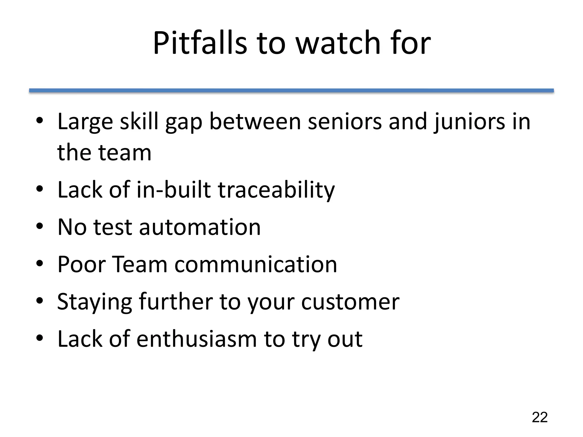 Pitfalls to watch for

• Large skill gap between seniors and juniors in
  the team
• Lack of in-built traceability
• No test automation
• Poor Team communication
• Staying further to your customer
• Lack of enthusiasm to try out

                                                   22
 