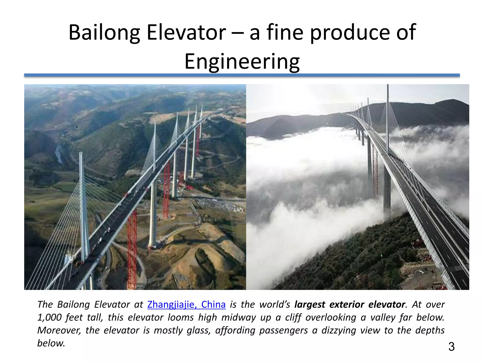 Bailong Elevator – a fine produce of
                  Engineering




The Bailong Elevator at Zhangjiajie, China is the world’s largest exterior elevator. At over
1,000 feet tall, this elevator looms high midway up a cliff overlooking a valley far below.
Moreover, the elevator is mostly glass, affording passengers a dizzying view to the depths
below.                                                                                       3
 