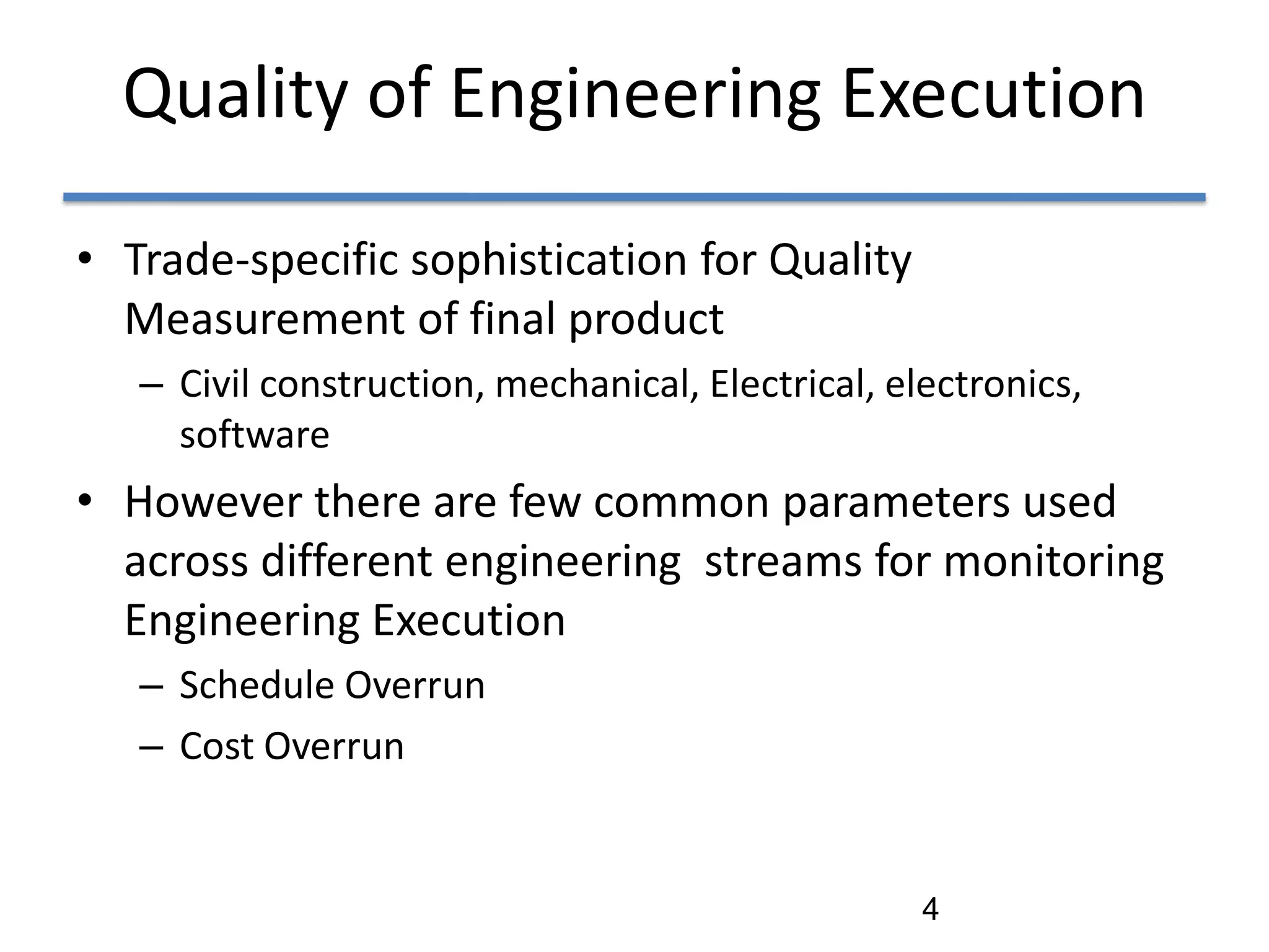 Quality of Engineering Execution

• Trade-specific sophistication for Quality
  Measurement of final product
   – Civil construction, mechanical, Electrical, electronics,
     software
• However there are few common parameters used
  across different engineering streams for monitoring
  Engineering Execution
   – Schedule Overrun
   – Cost Overrun


                                                   4
 