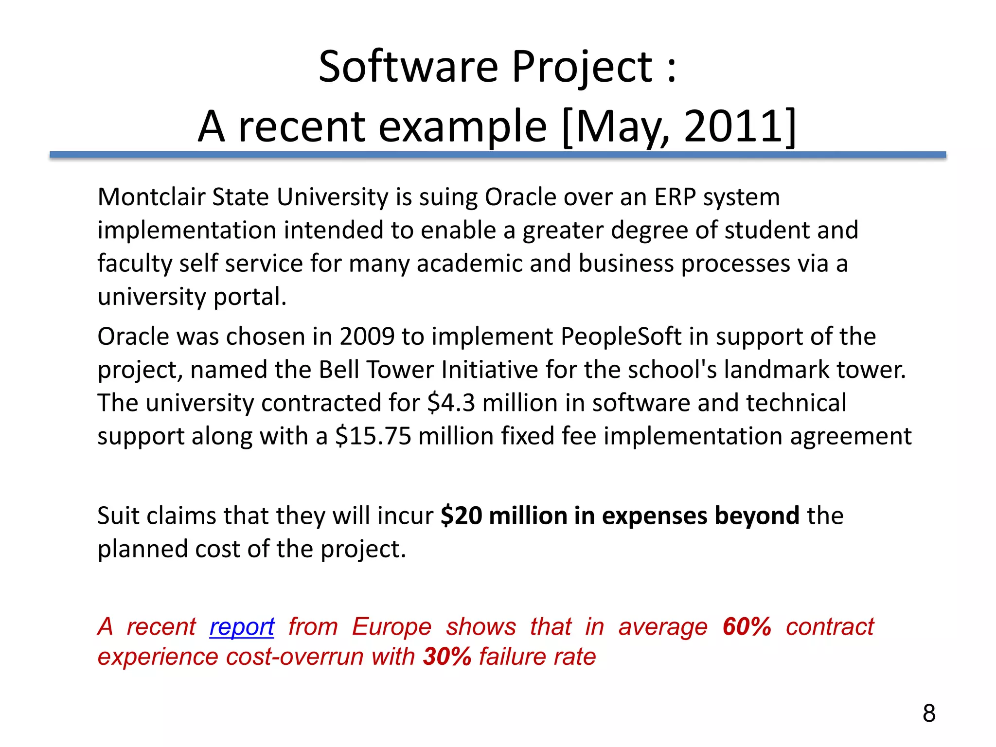 Software Project :
        A recent example [May, 2011]
Montclair State University is suing Oracle over an ERP system
implementation intended to enable a greater degree of student and
faculty self service for many academic and business processes via a
university portal.
Oracle was chosen in 2009 to implement PeopleSoft in support of the
project, named the Bell Tower Initiative for the school's landmark tower.
The university contracted for $4.3 million in software and technical
support along with a $15.75 million fixed fee implementation agreement

Suit claims that they will incur $20 million in expenses beyond the
planned cost of the project.

A recent report from Europe shows that in average 60% contract
experience cost-overrun with 30% failure rate

                                                                            8
 