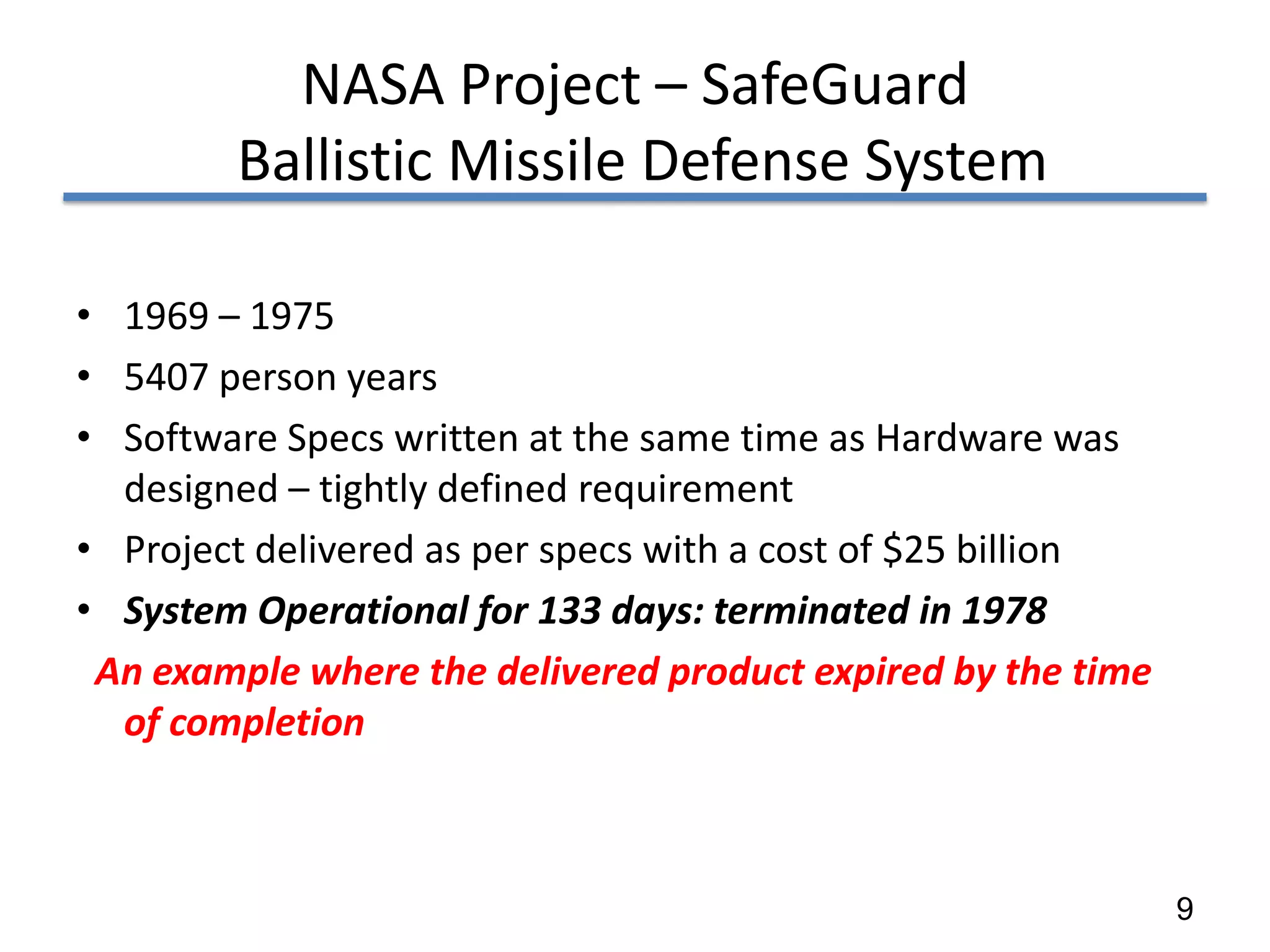 NASA Project – SafeGuard
        Ballistic Missile Defense System

• 1969 – 1975
• 5407 person years
• Software Specs written at the same time as Hardware was
  designed – tightly defined requirement
• Project delivered as per specs with a cost of $25 billion
• System Operational for 133 days: terminated in 1978
 An example where the delivered product expired by the time
  of completion



                                                              9
 