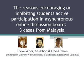 The reasons encouraging or
inhibiting students active
participation in asynchronous
online discussion board:
3 cases from Malaysia
Siew-Woei, Ah-Choo & Cho-Chuan
Multimedia University & University of Nottingham (Malaysia Campus)
 