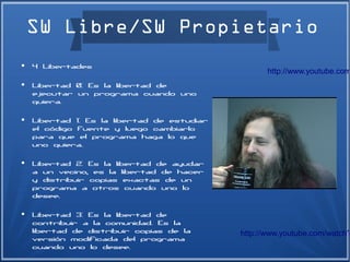 SW Libre/SW Propietario
●   4 Libertades
                                                    http://www.youtube.com
●   Libertad 0: Es la libertad de
    ejecutar un programa cuando uno
    quiera.
●   Libertad 1: Es la libertad de estudiar
    el código fuente y luego cambiarlo
    para que el programa haga lo que
    uno quiera.
●   Libertad 2: Es la libertad de ayudar
    a un vecino, es la libertad de hacer
    y distribuir copias exactas de un
    programa a otros cuando uno lo
    desee.
●   Libertad 3: Es la libertad de
    contribuir a la comunidad. Es la
    libertad de distribuir copias de la      http://www.youtube.com/watch?
    versión modificada del programa
    cuando uno lo desee.
 