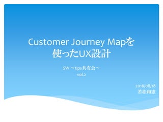 Customer Journey Mapを
使ったUX設計
SW ～tips共有会～
vol.2
2016/08/18
若松和憲
 