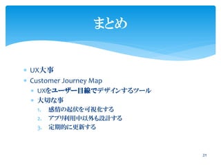  UX大事
 Customer Journey Map
 UXをユーザー目線でデザインするツール
 大切な事
1. 感情の起伏を可視化する
2. アプリ利用中以外も設計する
3. 定期的に更新する
21
まとめ
 