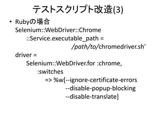 テストスクリプト改造(3)
• Rubyの場合
Selenium::WebDriver::Chrome
::Service.executable_path =
/path/to/chromedriver.sh'
driver =
Selenium::WebDriver.for :chrome,
:switches
=> %w[--ignore-certificate-errors
--disable-popup-blocking
--disable-translate]
 