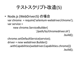 テストスクリプト改造(5)
• Node.js (WebDriverJS) の場合
var chrome = require('selenium-webdriver/chrome');
var service =
new chrome.ServiceBuilder(
'/path/to/chromedriver.sh')
.build();
chrome.setDefaultService(service);
driver = new webdriver.Builder()
.withCapabilities(webdriver.Capabilities.chrome())
.build();
 