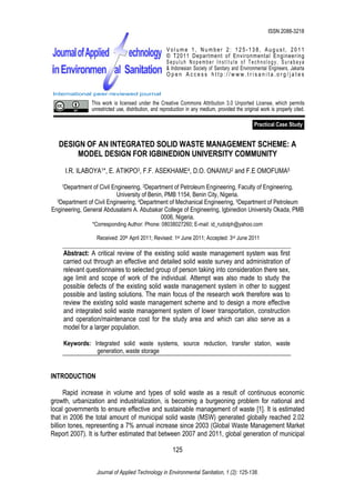 I.R. Ilaboya, E. Atikpo, F.F. Asekhame, D.O. Onaiwu and F.E Omofuma, 2011. Design of an Integrated Solid Waste
                                                                                               ISSN 2088-3218
                     Management Scheme: A Model Design for Igbinedion University Community.

                                                       Volume 1, Number 2: 125-138, August, 2011
                                                       © T2011 Department of Environmental Engineering
                                                       Sepuluh Nopember Institute of Technology, Surabaya
                                                       & Indonesian Society of Sanitary and Environmental Engineers, Jakarta
                                                       Open Access http://www.trisanita.org/jates


International peer-reviewed journal                    International peer-reviewed journal
                 This work is licensed under the Creative Commons Attribution 3.0 Unported License, which permits
                 unrestricted use, distribution, and reproduction in any medium, provided the original work is properly cited.

                                                                                                    Practical Case Study


   DESIGN OF AN INTEGRATED SOLID WASTE MANAGEMENT SCHEME: A
        MODEL DESIGN FOR IGBINEDION UNIVERSITY COMMUNITY
     I.R. ILABOYA1*, E. ATIKPO3, F.F. ASEKHAME4, D.O. ONAIWU2 and F.E OMOFUMA5
    1Department of Civil Engineering, 2Department of Petroleum Engineering, Faculty of Engineering,
                           University of Benin, PMB 1154, Benin City, Nigeria.
  3Department of Civil Engineering, 4Department of Mechanical Engineering, 5Department of Petroleum

Engineering, General Abdusalami A. Abubakar College of Engineering, Igbinedion University Okada, PMB
                                              0006, Nigeria.
                  *Corresponding Author: Phone: 08038027260; E-mail: id_rudolph@yahoo.com

                   Received: 20th April 2011; Revised: 1st June 2011; Accepted: 3rd June 2011

    Abstract: A critical review of the existing solid waste management system was first
    carried out through an effective and detailed solid waste survey and administration of
    relevant questionnaires to selected group of person taking into consideration there sex,
    age limit and scope of work of the individual. Attempt was also made to study the
    possible defects of the existing solid waste management system in other to suggest
    possible and lasting solutions. The main focus of the research work therefore was to
    review the existing solid waste management scheme and to design a more effective
    and integrated solid waste management system of lower transportation, construction
    and operation/maintenance cost for the study area and which can also serve as a
    model for a larger population.

    Keywords: Integrated solid waste systems, source reduction, transfer station, waste
               generation, waste storage


INTRODUCTION

      Rapid increase in volume and types of solid waste as a result of continuous economic
growth, urbanization and industrialization, is becoming a burgeoning problem for national and
local governments to ensure effective and sustainable management of waste [1]. It is estimated
that in 2006 the total amount of municipal solid waste (MSW) generated globally reached 2.02
billion tones, representing a 7% annual increase since 2003 (Global Waste Management Market
Report 2007). It is further estimated that between 2007 and 2011, global generation of municipal

                                                          125


                   Journal of Applied Technology in Environmental Sanitation, 1 (2): 125-138.
 